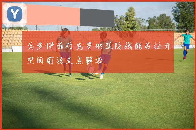 戈多伊面对克罗地亚防线能否拉开空间前场支点解读