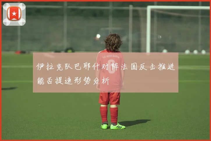 伊拉克队巴耶什对阵法国反击推进能否提速形势分析