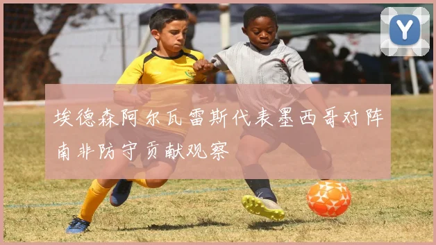埃德森阿尔瓦雷斯代表墨西哥对阵南非防守贡献观察