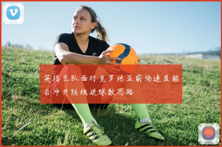英格兰队面对克罗地亚前场速度能否冲开防线进球数思路