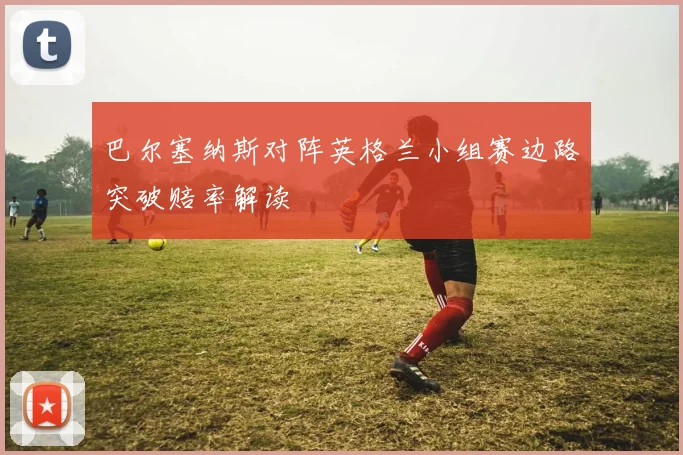 巴尔塞纳斯对阵英格兰小组赛边路突破赔率解读