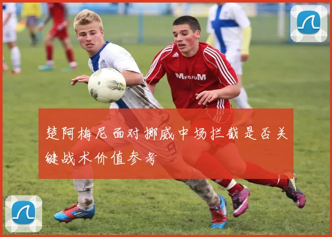 楚阿梅尼面对挪威中场拦截是否关键战术价值参考