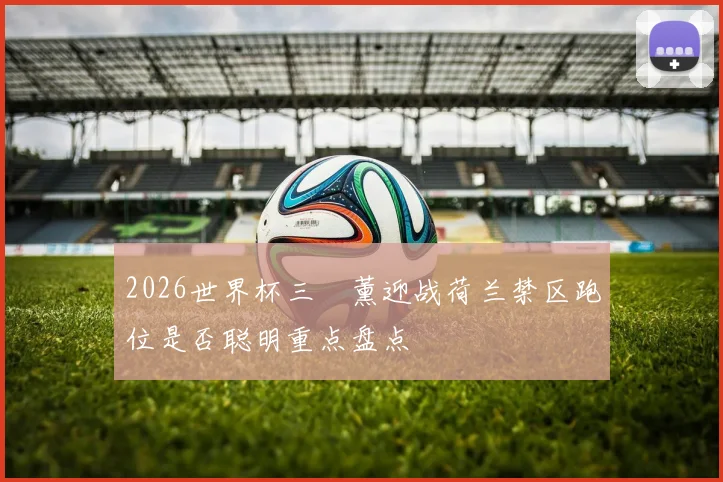2026世界杯三笘薰迎战荷兰禁区跑位是否聪明重点盘点