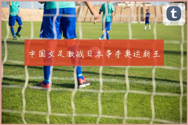中国女足激战日本争夺奥运新王
