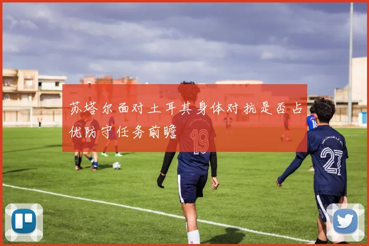 苏塔尔面对土耳其身体对抗是否占优防守任务前瞻