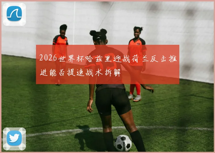2026世界杯哈兹里迎战荷兰反击推进能否提速战术拆解