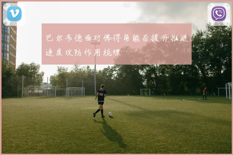 巴尔韦德面对佛得角能否提升推进速度攻防作用梳理