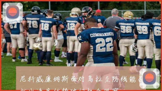 尼科威廉姆斯面对乌拉圭防线能否打出速度优势破门机会观察