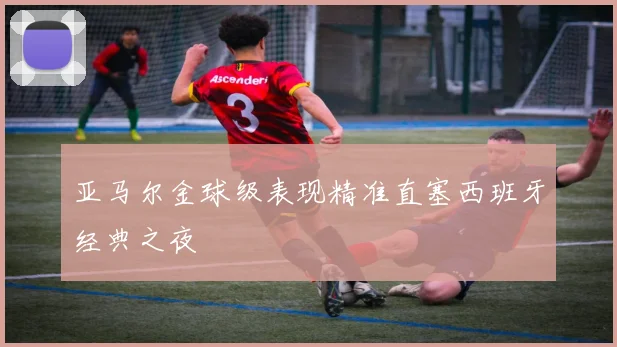 亚马尔金球级表现精准直塞西班牙经典之夜