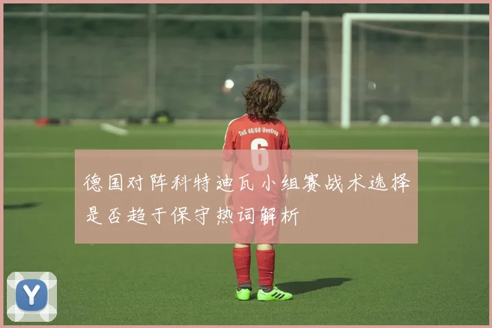 德国对阵科特迪瓦小组赛战术选择是否趋于保守热词解析