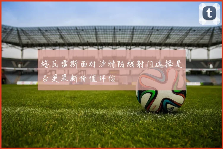 塔瓦雷斯面对沙特防线射门选择是否更果断价值评估