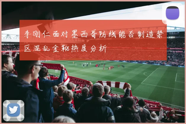 李刚仁面对墨西哥防线能否制造禁区混乱金靴热度分析