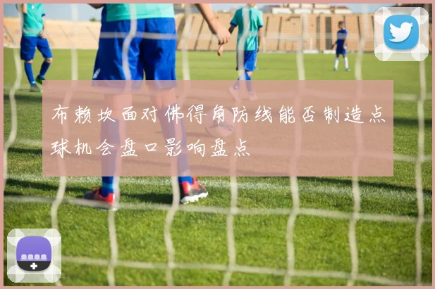 布赖坎面对佛得角防线能否制造点球机会盘口影响盘点