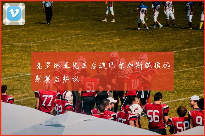 克罗地亚先丢后追巴尔加斯弧顶远射赛后热议