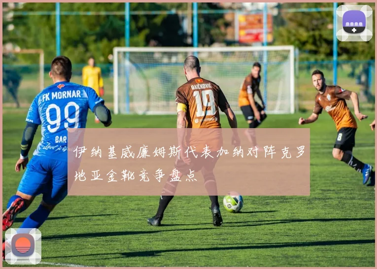 伊纳基威廉姆斯代表加纳对阵克罗地亚金靴竞争盘点