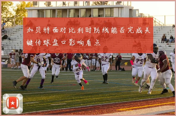 加贝特面对比利时防线能否完成关键传球盘口影响看点