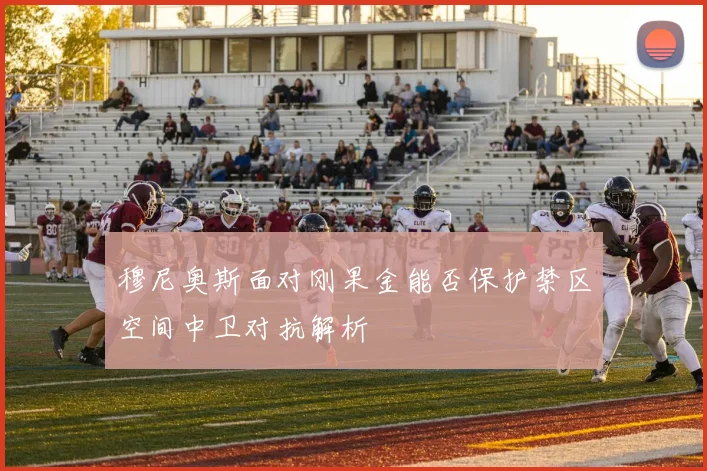 穆尼奥斯面对刚果金能否保护禁区空间中卫对抗解析