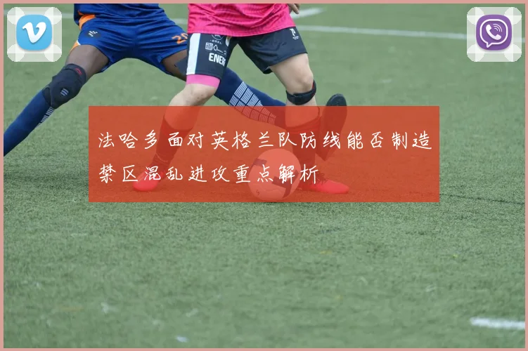法哈多面对英格兰队防线能否制造禁区混乱进攻重点解析