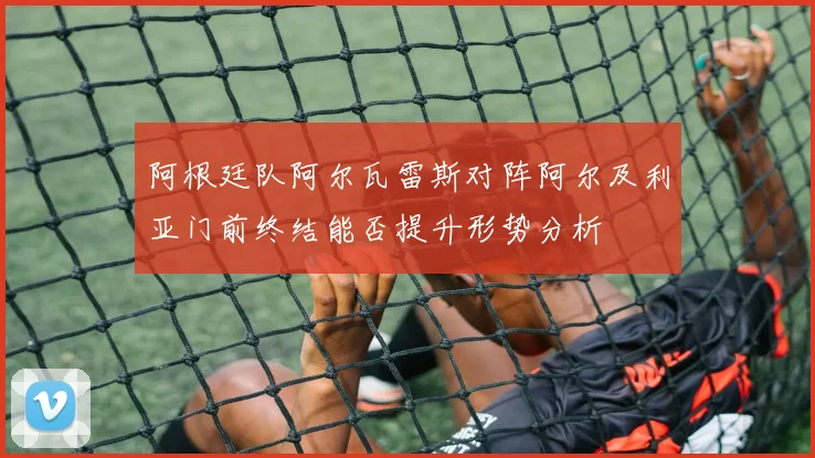 阿根廷队阿尔瓦雷斯对阵阿尔及利亚门前终结能否提升形势分析