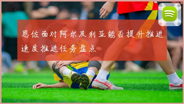 恩佐面对阿尔及利亚能否提升推进速度推进任务盘点