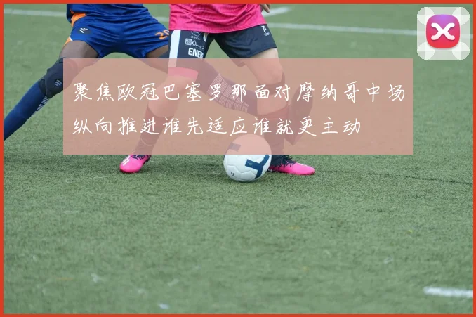 聚焦欧冠巴塞罗那面对摩纳哥中场纵向推进谁先适应谁就更主动