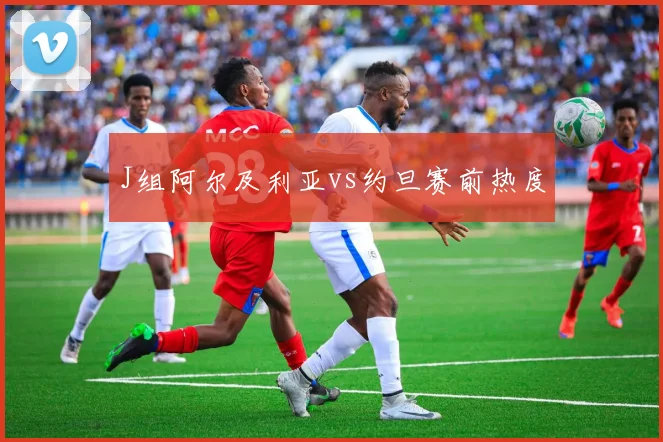 J组阿尔及利亚vs约旦赛前热度