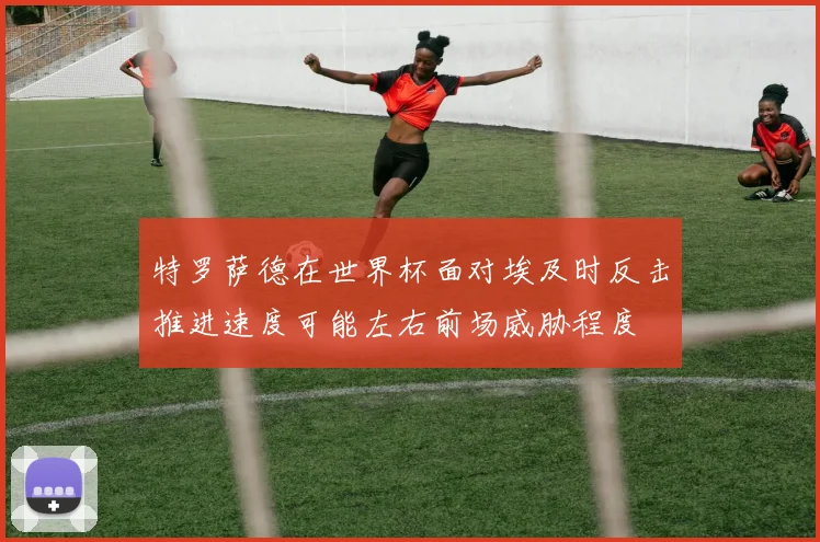 特罗萨德在世界杯面对埃及时反击推进速度可能左右前场威胁程度