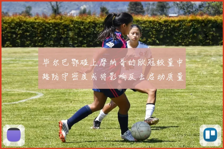 毕尔巴鄂碰上摩纳哥的欧冠较量中路防守密度或将影响反击启动质量