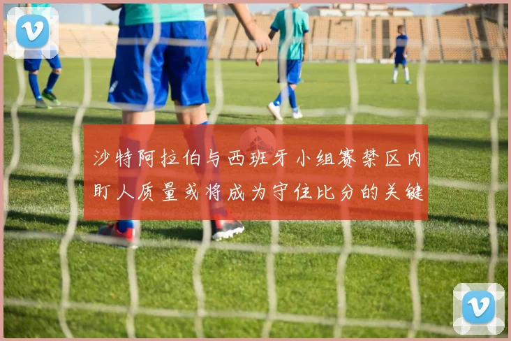 沙特阿拉伯与西班牙小组赛禁区内盯人质量或将成为守住比分的关键