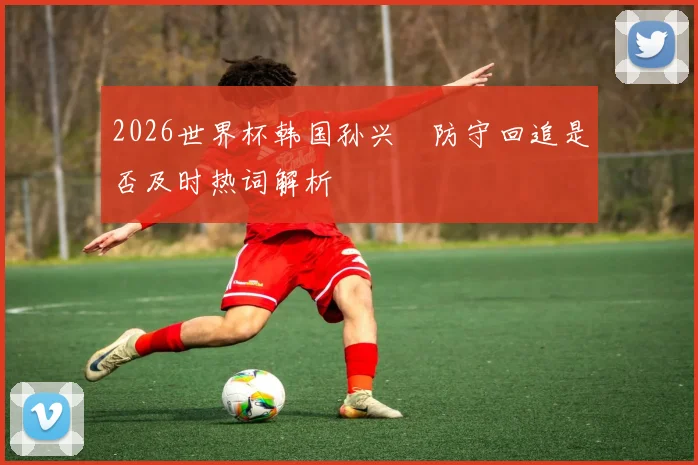 2026世界杯韩国孙兴慜防守回追是否及时热词解析