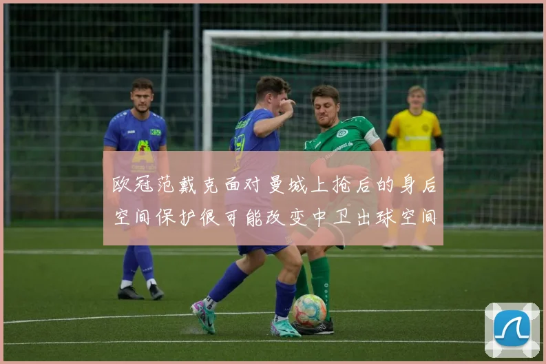 欧冠范戴克面对曼城上抢后的身后空间保护很可能改变中卫出球空间