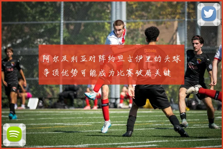 阿尔及利亚对阵约旦古伊里的头球争顶优势可能成为比赛破局关键