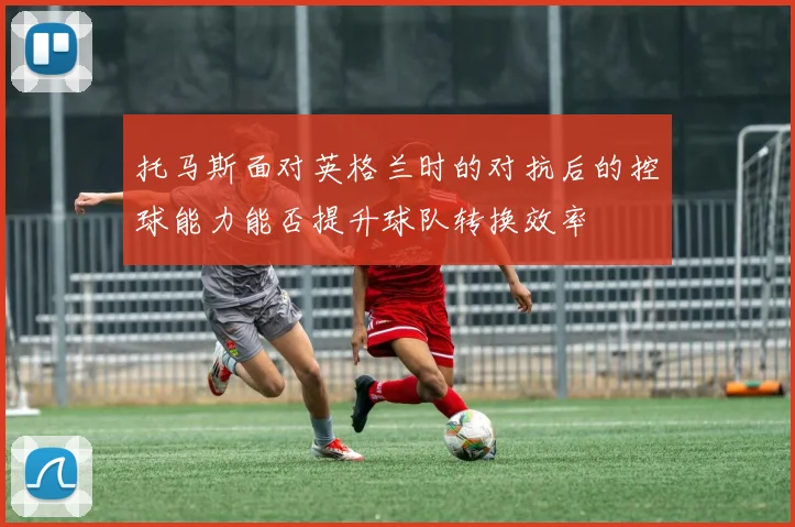 托马斯面对英格兰时的对抗后的控球能力能否提升球队转换效率