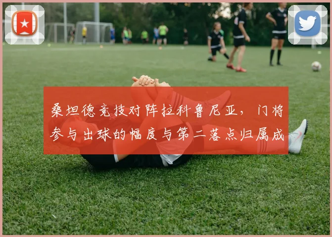桑坦德竞技对阵拉科鲁尼亚，门将参与出球的幅度与第二落点归属成看点