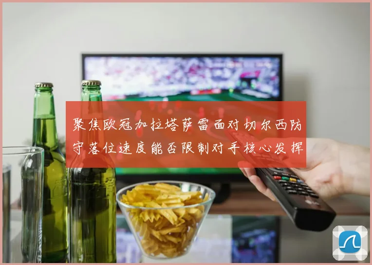聚焦欧冠加拉塔萨雷面对切尔西防守落位速度能否限制对手核心发挥