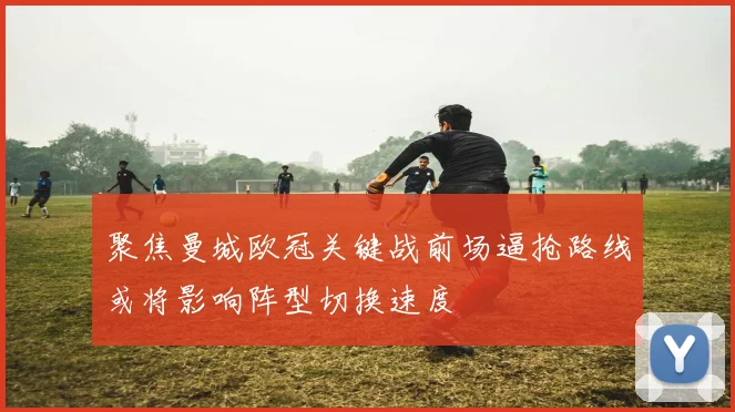 聚焦曼城欧冠关键战前场逼抢路线或将影响阵型切换速度