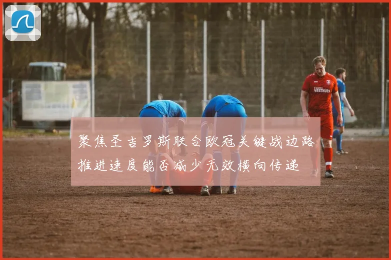 聚焦圣吉罗斯联合欧冠关键战边路推进速度能否减少无效横向传递
