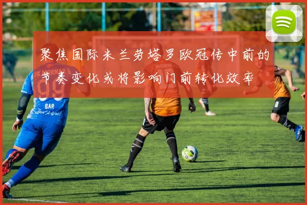聚焦国际米兰劳塔罗欧冠传中前的节奏变化或将影响门前转化效率