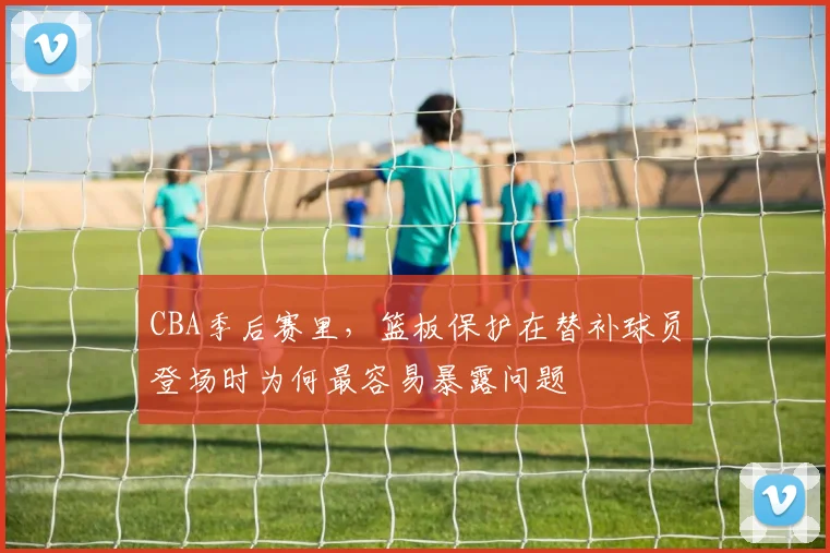 CBA季后赛里，篮板保护在替补球员登场时为何最容易暴露问题