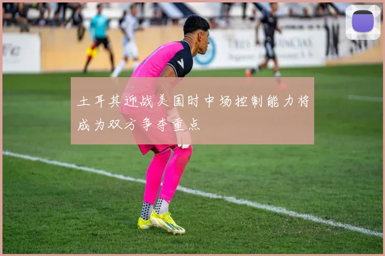 土耳其迎战美国时中场控制能力将成为双方争夺重点