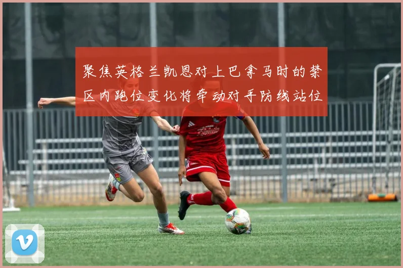 聚焦英格兰凯恩对上巴拿马时的禁区内跑位变化将牵动对手防线站位