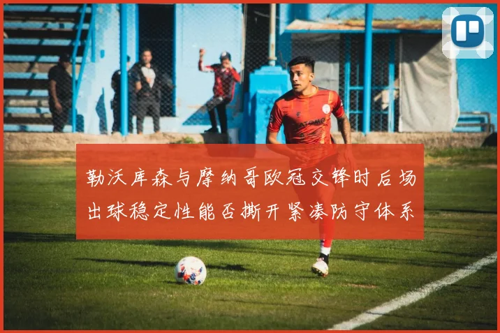 勒沃库森与摩纳哥欧冠交锋时后场出球稳定性能否撕开紧凑防守体系