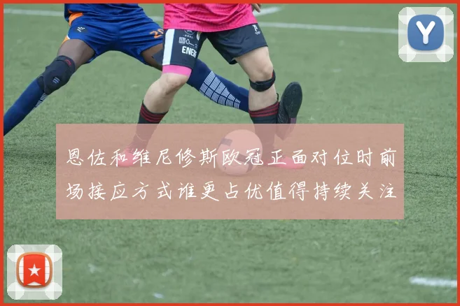 恩佐和维尼修斯欧冠正面对位时前场接应方式谁更占优值得持续关注