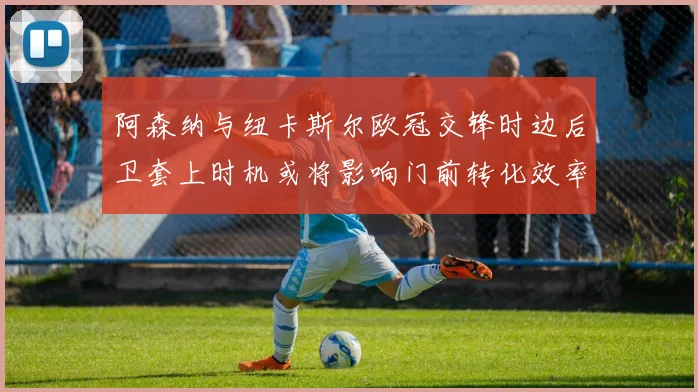 阿森纳与纽卡斯尔欧冠交锋时边后卫套上时机或将影响门前转化效率