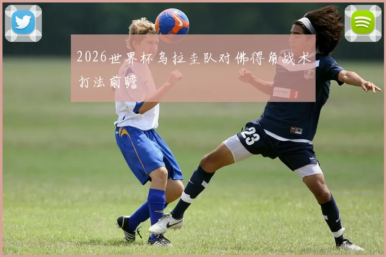 2026世界杯乌拉圭队对佛得角战术打法前瞻