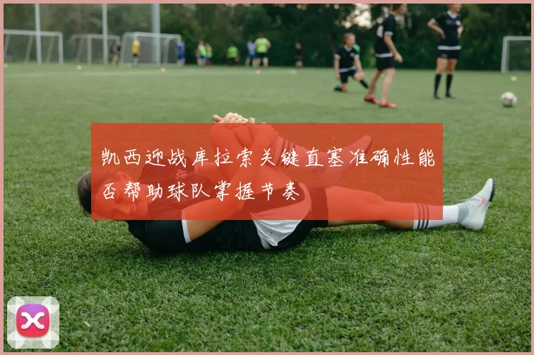 凯西迎战库拉索关键直塞准确性能否帮助球队掌握节奏