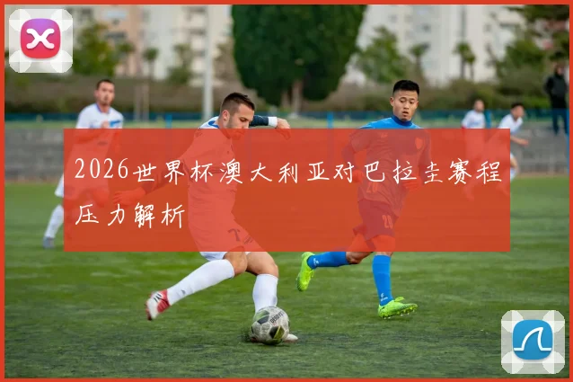 2026世界杯澳大利亚对巴拉圭赛程压力解析