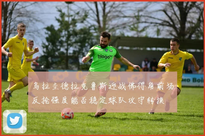 乌拉圭德拉克鲁斯迎战佛得角前场反抢强度能否稳定球队攻守转换