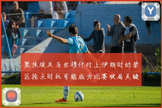 聚焦埃及马尔穆什对上伊朗时的禁区抢点时机可能成为比赛破局关键