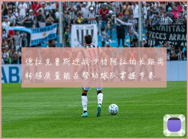 德拉克鲁斯迎战沙特阿拉伯长距离转移质量能否帮助球队掌握节奏